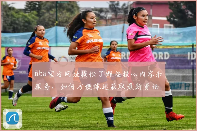 nba官方网址提供了哪些核心内容和服务，如何方便球迷获取最新资讯