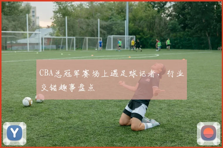 CBA总冠军赛场上遇足球记者，行业交错趣事盘点