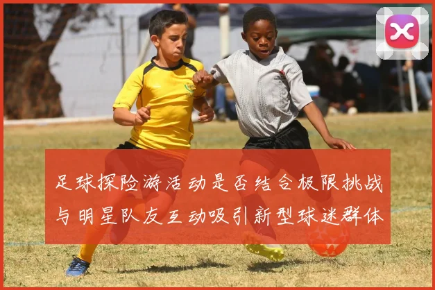 足球探险游活动是否结合极限挑战与明星队友互动吸引新型球迷群体