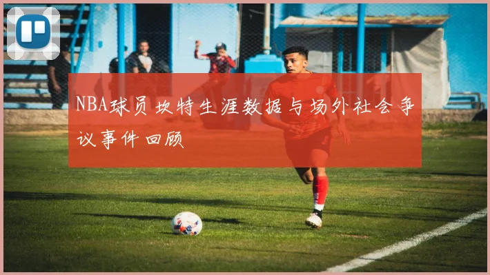 NBA球员坎特生涯数据与场外社会争议事件回顾