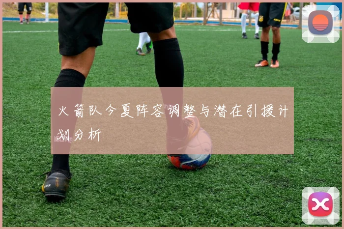 火箭队今夏阵容调整与潜在引援计划分析