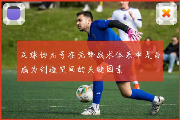 足球伪九号在无锋战术体系中是否成为创造空间的关键因素