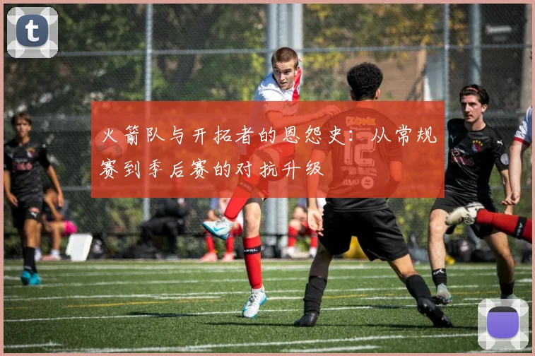 火箭队与开拓者的恩怨史：从常规赛到季后赛的对抗升级