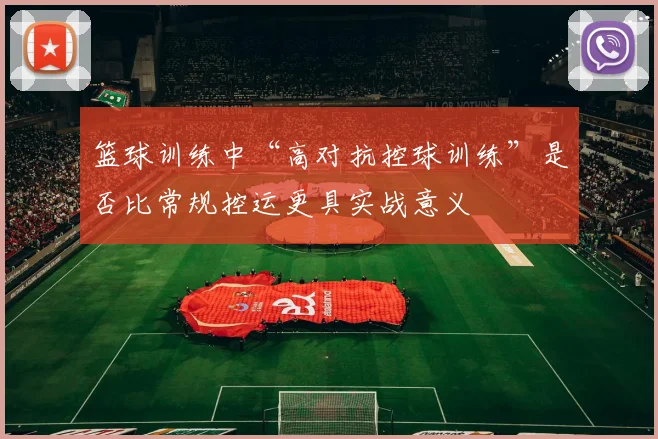 篮球训练中“高对抗控球训练”是否比常规控运更具实战意义