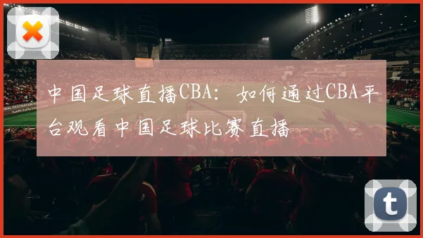 中国足球直播CBA：如何通过CBA平台观看中国足球比赛直播